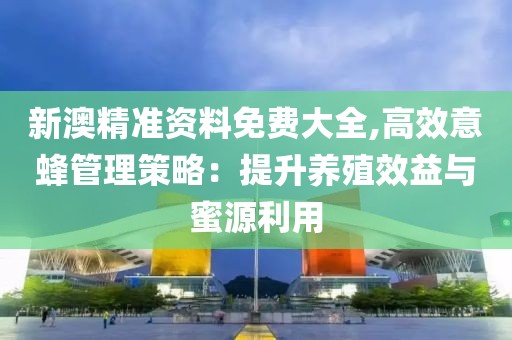 新澳精准资料免费大全,高效意蜂管理策略：提升养殖效益与蜜源利用