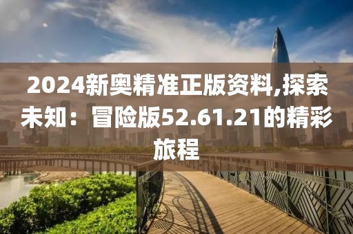 2024新奥精准正版资料,探索未知：冒险版52.61.21的精彩旅程