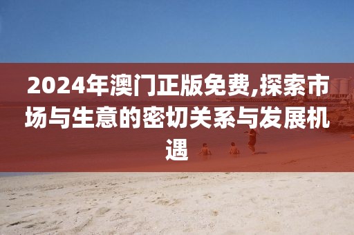 2024年澳门正版免费,探索市场与生意的密切关系与发展机遇