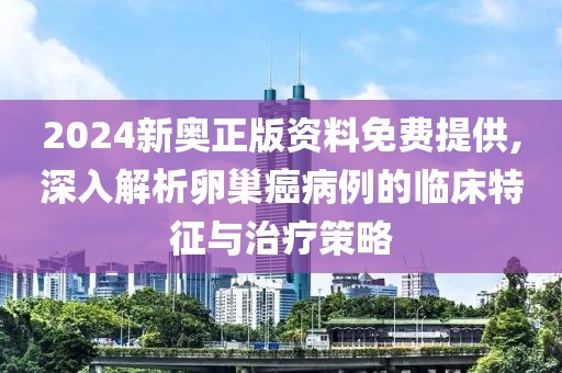 2024新奥正版资料免费提供,深入解析卵巢癌病例的临床特征与治疗策略