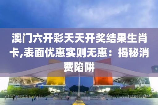 澳门六开彩天天开奖结果生肖卡,表面优惠实则无惠：揭秘消费陷阱
