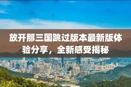 放开那三国跳过版本最新版体验分享，全新感受揭秘