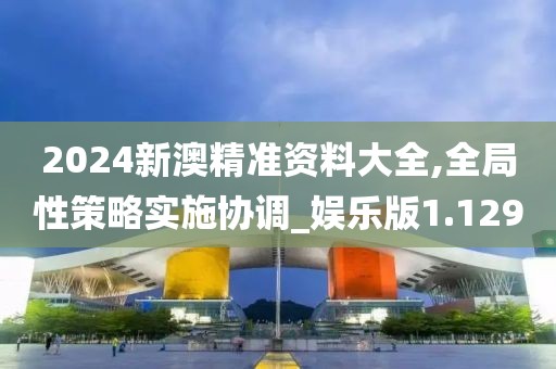 2024新澳精准资料大全,全局性策略实施协调_娱乐版1.129