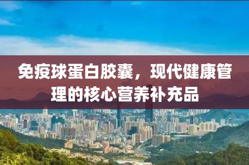 免疫球蛋白胶囊，现代健康管理的核心营养补充品