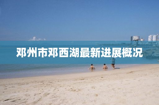邓州市邓西湖最新进展概况