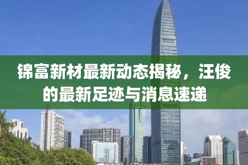 锦富新材最新动态揭秘，汪俊的最新足迹与消息速递