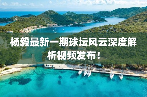 杨毅最新一期球坛风云深度解析视频发布！