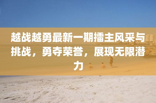 越战越勇最新一期擂主风采与挑战，勇夺荣誉，展现无限潜力