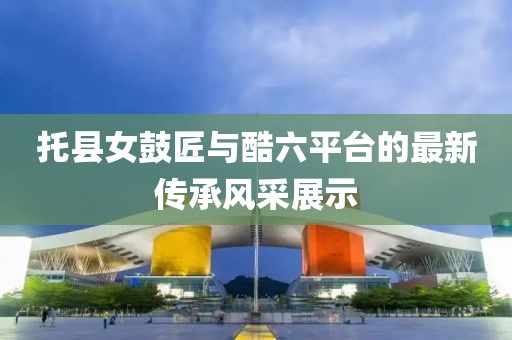 托县女鼓匠与酷六平台的最新传承风采展示