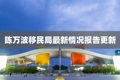 陈万波移民局最新情况报告更新