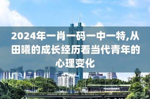 2024年一肖一码一中一特,从田曦的成长经历看当代青年的心理变化