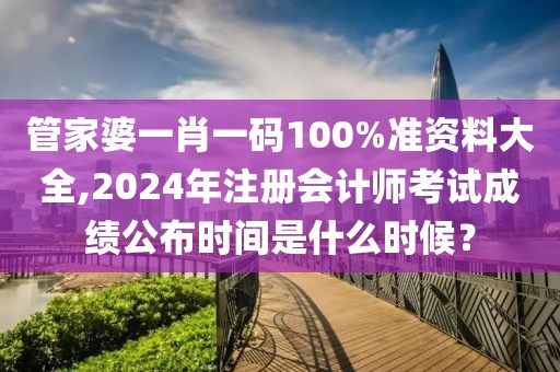 管家婆一肖一码100%准资料大全,2024年注册会计师考试成绩公布时间是什么时候？