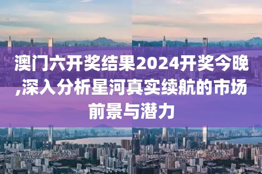 澳门六开奖结果2024开奖今晚,深入分析星河真实续航的市场前景与潜力