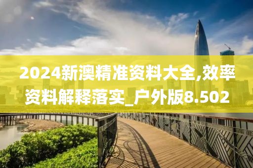 2024新澳精准资料大全,效率资料解释落实_户外版8.502