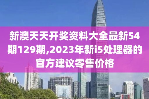 新澳天天开奖资料大全最新54期129期,2023年新i5处理器的官方建议零售价格