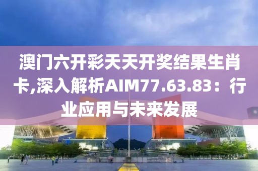 澳门六开彩天天开奖结果生肖卡,深入解析AIM77.63.83：行业应用与未来发展