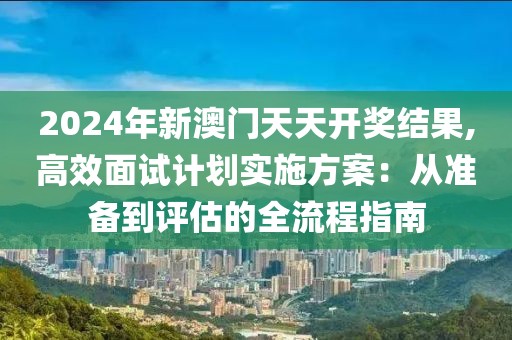 2024年新澳门天天开奖结果,高效面试计划实施方案：从准备到评估的全流程指南