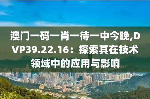 澳门一码一肖一待一中今晚,DVP39.22.16：探索其在技术领域中的应用与影响