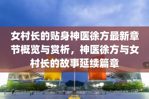 女村长的贴身神医徐方最新章节概览与赏析，神医徐方与女村长的故事延续篇章