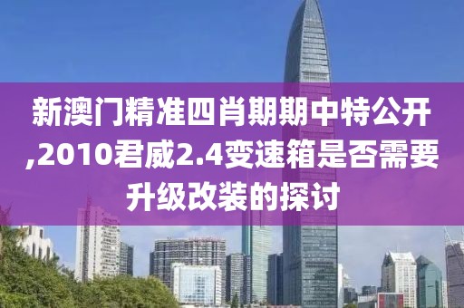 新澳门精准四肖期期中特公开,2010君威2.4变速箱是否需要升级改装的探讨