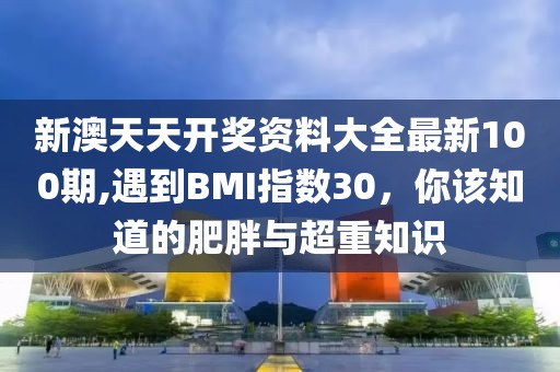 新澳天天开奖资料大全最新100期,遇到BMI指数30，你该知道的肥胖与超重知识