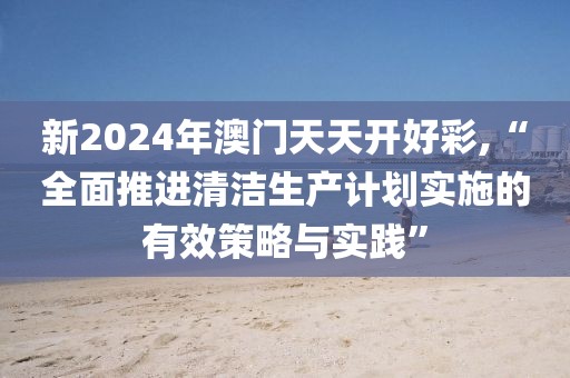 新2024年澳门天天开好彩,“全面推进清洁生产计划实施的有效策略与实践”