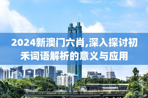 2024新澳门六肖,深入探讨初禾词语解析的意义与应用