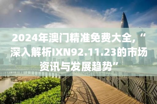 2024年澳门精准免费大全,“深入解析IXN92.11.23的市场资讯与发展趋势”