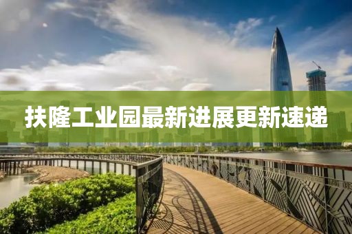 扶隆工业园最新进展更新速递