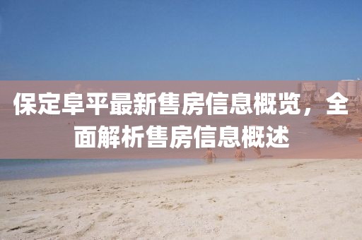 保定阜平最新售房信息概览，全面解析售房信息概述