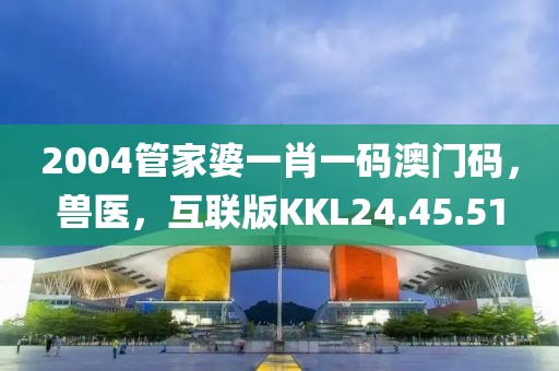 2004管家婆一肖一码澳门码，兽医，互联版KKL24.45.51