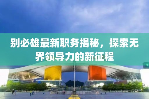 别必雄最新职务揭秘，探索无界领导力的新征程