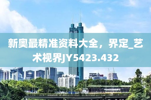 新奥最精准资料大全，界定_艺术视界JY5423.432