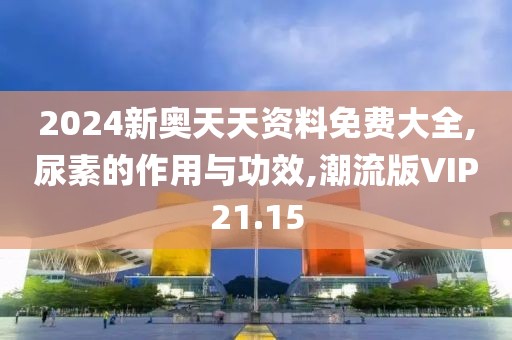 2024新奥天天资料免费大全,尿素的作用与功效,潮流版VIP21.15