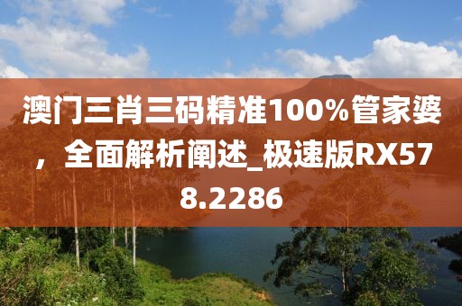 澳门三肖三码精准100%管家婆，全面解析阐述_极速版RX578.2286