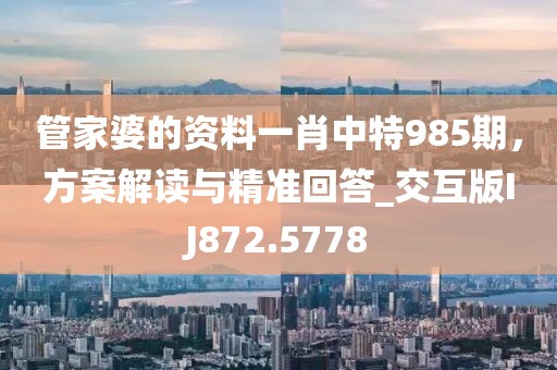 管家婆的资料一肖中特985期，方案解读与精准回答_交互版IJ872.5778
