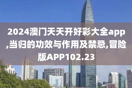 2024澳门天天开好彩大全app,当归的功效与作用及禁忌,冒险版APP102.23