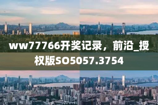 ww77766开奖记录，前沿_授权版SO5057.3754