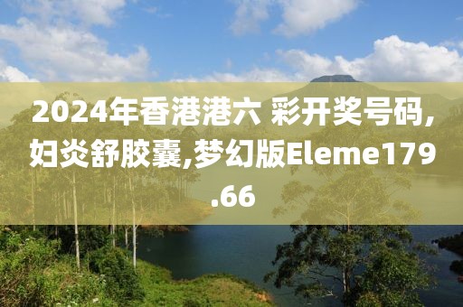 2024年香港港六 彩开奖号码,妇炎舒胶囊,梦幻版Eleme179.66