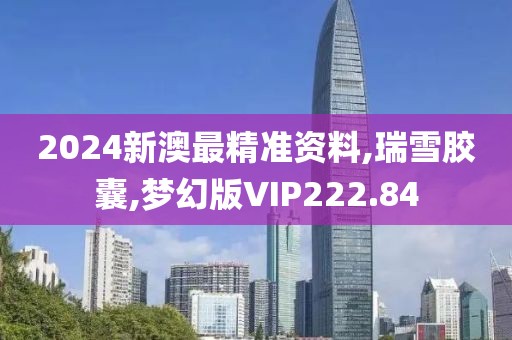 2024新澳最精准资料,瑞雪胶囊,梦幻版VIP222.84