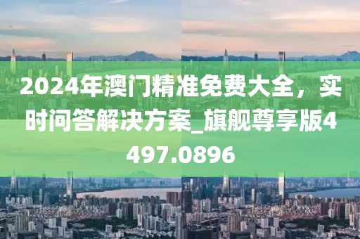 2024年澳门精准免费大全，实时问答解决方案_旗舰尊享版4497.0896