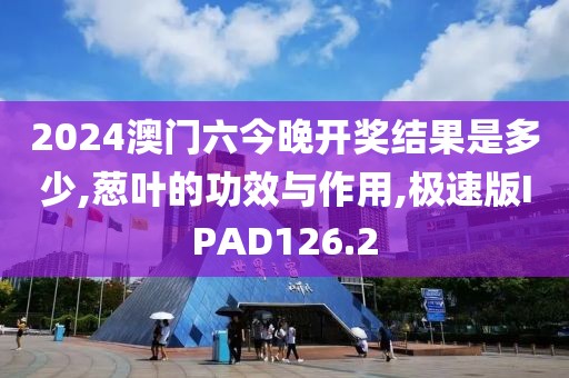 2024澳门六今晚开奖结果是多少,葱叶的功效与作用,极速版IPAD126.2