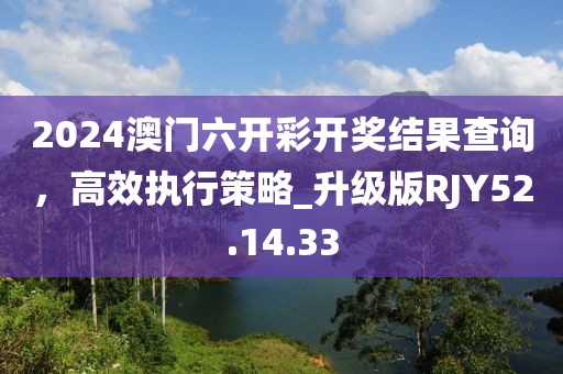 2024澳门六开彩开奖结果查询，高效执行策略_升级版RJY52.14.33