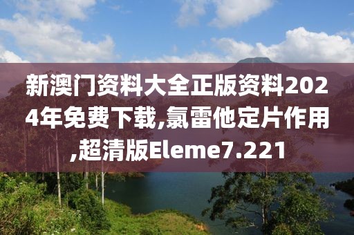 新澳门资料大全正版资料2024年免费下载,氯雷他定片作用,超清版Eleme7.221