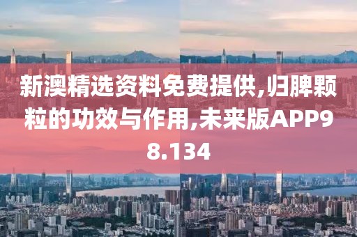 新澳精选资料免费提供,归脾颗粒的功效与作用,未来版APP98.134