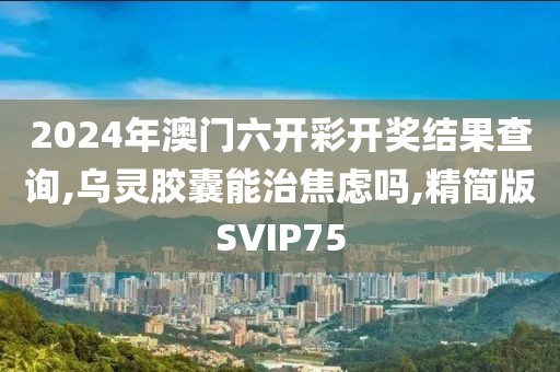2024年澳门六开彩开奖结果查询,乌灵胶囊能治焦虑吗,精简版SVIP75