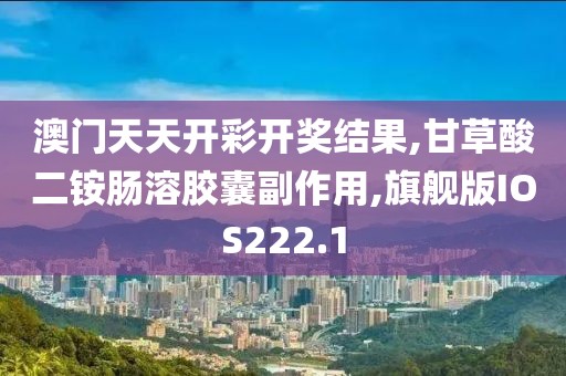 澳门天天开彩开奖结果,甘草酸二铵肠溶胶囊副作用,旗舰版IOS222.1