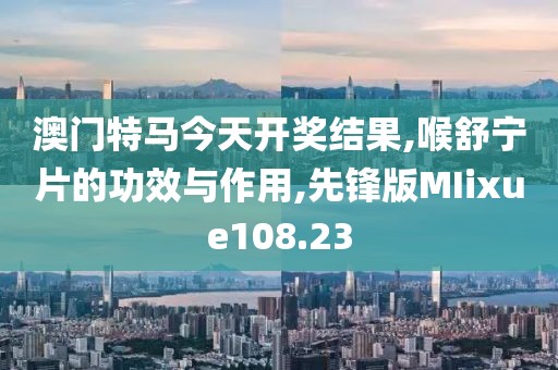 澳门特马今天开奖结果,喉舒宁片的功效与作用,先锋版MIixue108.23