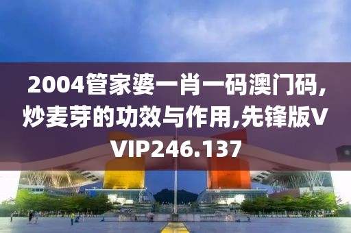 2004管家婆一肖一码澳门码,炒麦芽的功效与作用,先锋版VVIP246.137