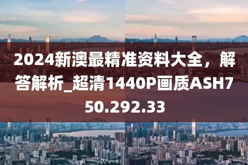 2024新澳最精准资料大全，解答解析_超清1440P画质ASH750.292.33